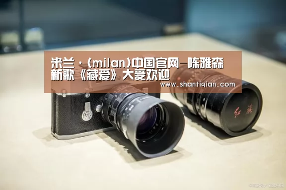 米兰·(milan)中国官网-陈雅森新歌《藏爱》大受欢迎(图1) 米兰官方网站