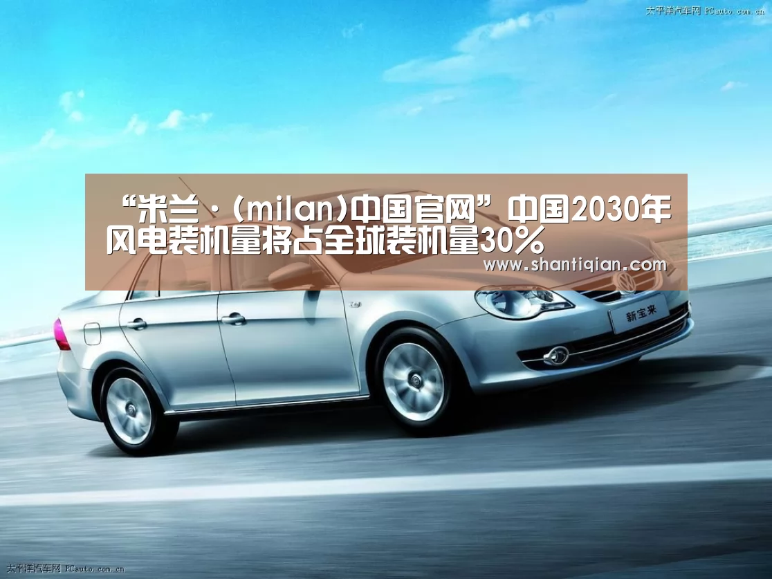 “米兰·(milan)中国官网”中国2030年风电装机量将占全球装机量30%(图1) 米兰官方网站